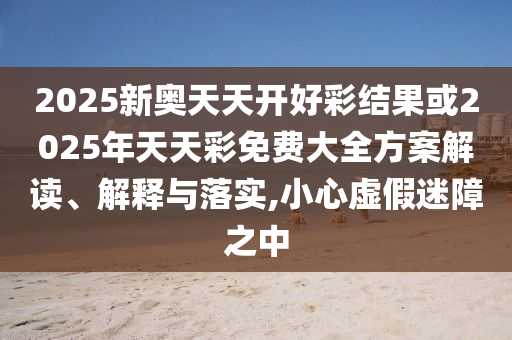 2025新奧天天開好彩結(jié)果或2025年天天彩免費(fèi)大全方案解讀、解釋與落實(shí),小心虛假迷障之中