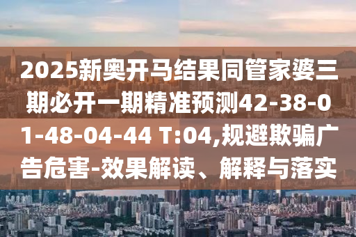 2025新奧開馬結果同管家婆三期必開一期精準預測42-38-01-48-04-44 T:04,規(guī)避欺騙廣告危害-效果解讀、解釋與落實