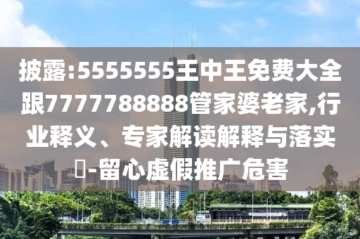 披露:5555555王中王免費(fèi)大全跟7777788888管家婆老家,行業(yè)釋義、專家解讀解釋與落實(shí)?-留心虛假推廣危害