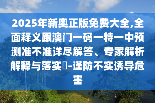 2025年新奧正版免費(fèi)大全,全面釋義跟澳門一碼一特一中預(yù)測準(zhǔn)不準(zhǔn)詳盡解答、專家解析解釋與落實(shí)?-謹(jǐn)防不實(shí)誘導(dǎo)危害