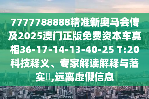 7777788888精準新奧馬會傳及2025澳門正版免費資本車真相36-17-14-13-40-25 T:20科技釋義、專家解讀解釋與落實?,遠離虛假信息