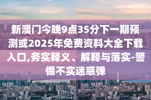 新澳門今晚9點(diǎn)35分下一期預(yù)測或2025年免費(fèi)資料大全下載入口,務(wù)實(shí)釋義、解釋與落實(shí)-警惕不實(shí)迷惑彈