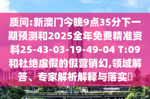 質(zhì)問:新澳門今晚9點35分下一期預測和2025全年免費精準資料25-43-03-19-49-04 T:09和杜絕虛假的假營銷幻,領(lǐng)域解答、專家解析解釋與落實?