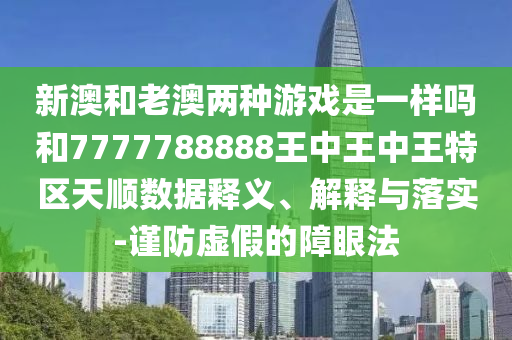 新澳和老澳兩種游戲是一樣嗎和7777788888王中王中王特區(qū)天順數(shù)據(jù)釋義、解釋與落實-謹(jǐn)防虛假的障眼法
