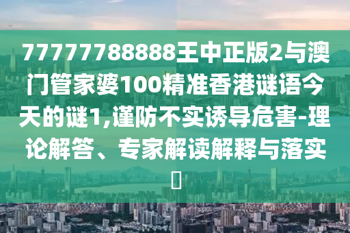 77777788888王中正版2與澳門管家婆100精準(zhǔn)香港謎語今天的謎1,謹(jǐn)防不實(shí)誘導(dǎo)危害-理論解答、專家解讀解釋與落實(shí)?